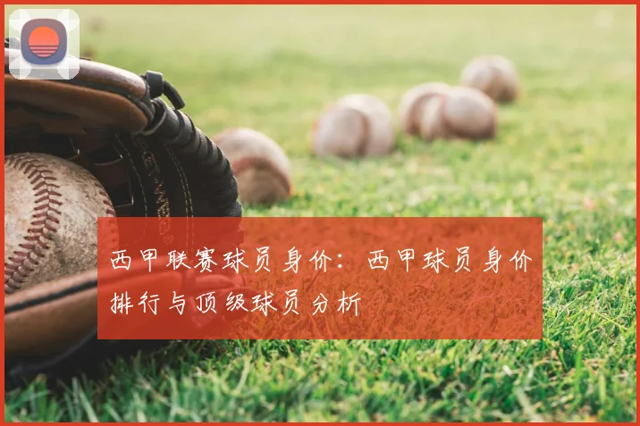 西甲联赛球员身价:西甲球员身价排行与顶级球员分析