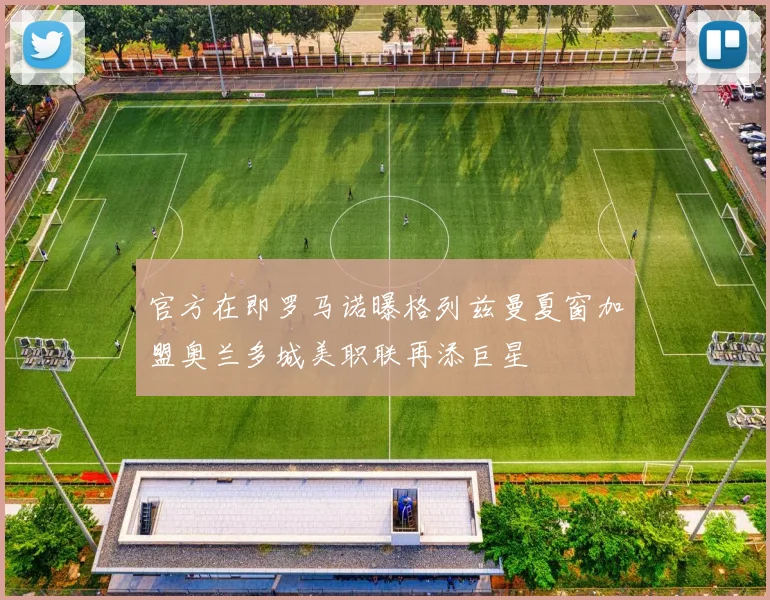 官方在即罗马诺曝格列兹曼夏窗加盟奥兰多城美职联再添巨星